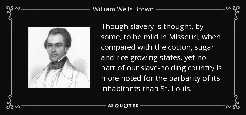 Though slavery is thought, by some, to be mild in Missouri, when compared with the cotton, sugar and rice growing states, yet no part of our slave-holding country is more noted for the barbarity of its inhabitants than St. Louis. - William Wells Brown