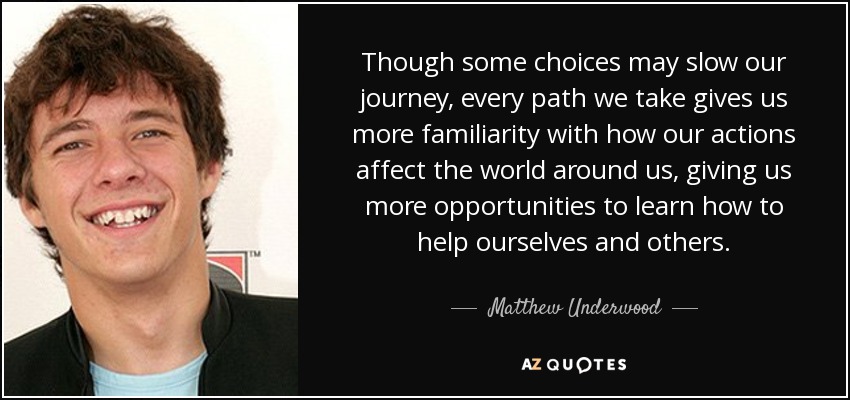 Though some choices may slow our journey, every path we take gives us more familiarity with how our actions affect the world around us, giving us more opportunities to learn how to help ourselves and others. - Matthew Underwood