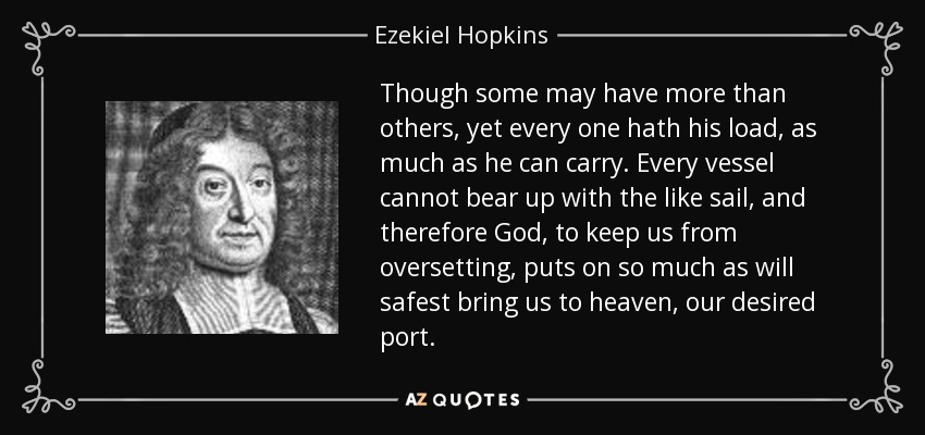 Though some may have more than others, yet every one hath his load, as much as he can carry. Every vessel cannot bear up with the like sail, and therefore God, to keep us from oversetting, puts on so much as will safest bring us to heaven, our desired port. - Ezekiel Hopkins