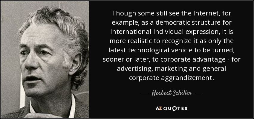 Though some still see the Internet, for example, as a democratic structure for international individual expression, it is more realistic to recognize it as only the latest technological vehicle to be turned, sooner or later, to corporate advantage - for advertising, marketing and general corporate aggrandizement. - Herbert Schiller