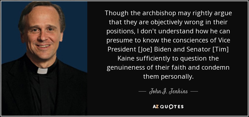 Though the archbishop may rightly argue that they are objectively wrong in their positions, I don't understand how he can presume to know the consciences of Vice President [Joe] Biden and Senator [Tim] Kaine sufficiently to question the genuineness of their faith and condemn them personally. - John I. Jenkins