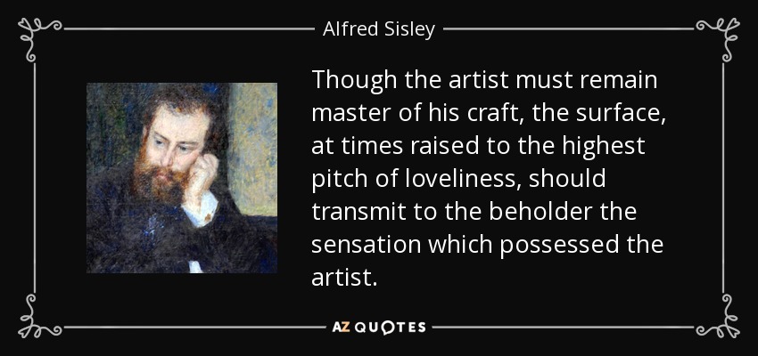 Though the artist must remain master of his craft, the surface, at times raised to the highest pitch of loveliness, should transmit to the beholder the sensation which possessed the artist. - Alfred Sisley