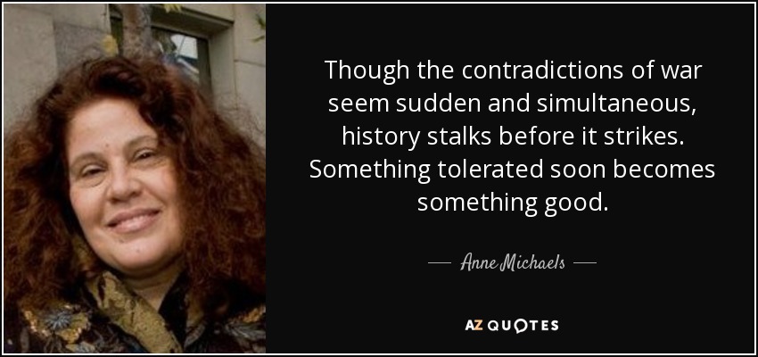 Though the contradictions of war seem sudden and simultaneous, history stalks before it strikes. Something tolerated soon becomes something good. - Anne Michaels