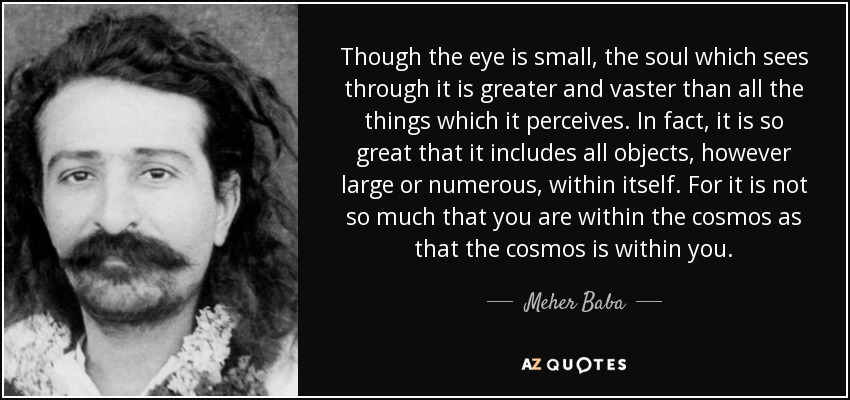 Though the eye is small, the soul which sees through it is greater and vaster than all the things which it perceives. In fact, it is so great that it includes all objects, however large or numerous, within itself. For it is not so much that you are within the cosmos as that the cosmos is within you. - Meher Baba