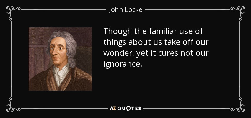 Though the familiar use of things about us take off our wonder, yet it cures not our ignorance. - John Locke
