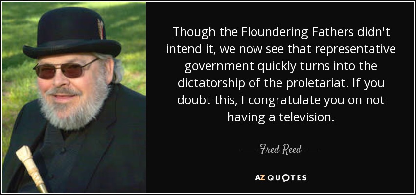 Though the Floundering Fathers didn't intend it, we now see that representative government quickly turns into the dictatorship of the proletariat. If you doubt this, I congratulate you on not having a television. - Fred Reed