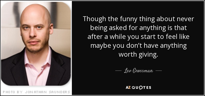 Though the funny thing about never being asked for anything is that after a while you start to feel like maybe you don’t have anything worth giving. - Lev Grossman