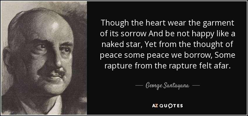 Though the heart wear the garment of its sorrow And be not happy like a naked star, Yet from the thought of peace some peace we borrow, Some rapture from the rapture felt afar. - George Santayana