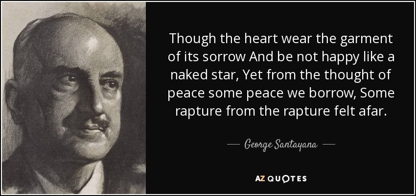 Though the heart wear the garment of its sorrow And be not happy like a naked star, Yet from the thought of peace some peace we borrow, Some rapture from the rapture felt afar. - George Santayana