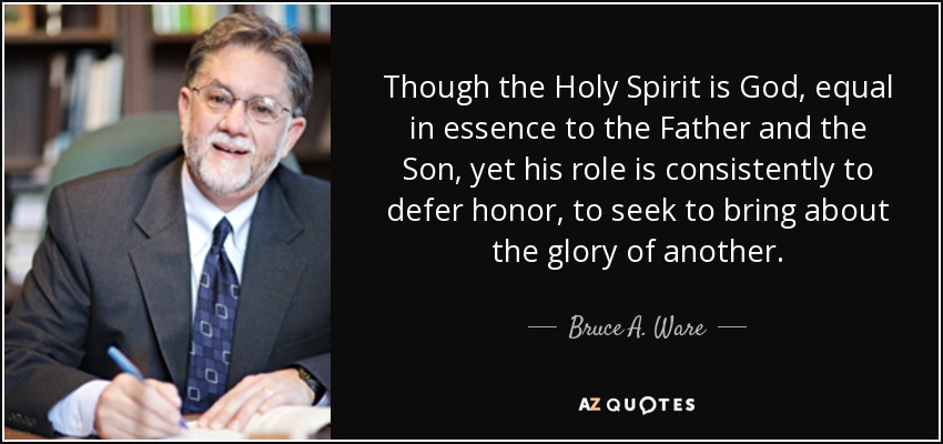 Though the Holy Spirit is God, equal in essence to the Father and the Son, yet his role is consistently to defer honor, to seek to bring about the glory of another. - Bruce A. Ware
