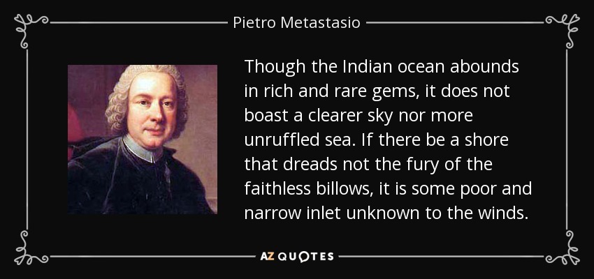 Though the Indian ocean abounds in rich and rare gems, it does not boast a clearer sky nor more unruffled sea. If there be a shore that dreads not the fury of the faithless billows, it is some poor and narrow inlet unknown to the winds. - Pietro Metastasio