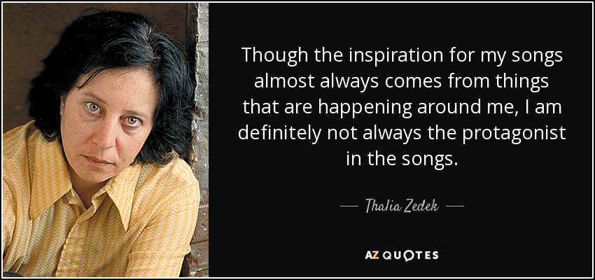 Though the inspiration for my songs almost always comes from things that are happening around me, I am definitely not always the protagonist in the songs. - Thalia Zedek