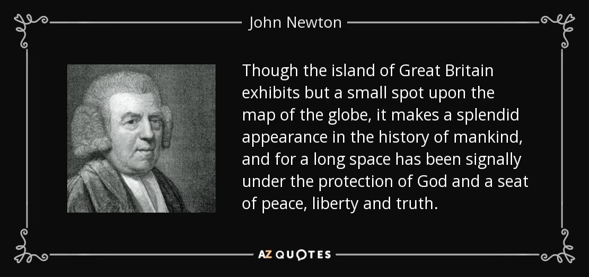 Though the island of Great Britain exhibits but a small spot upon the map of the globe, it makes a splendid appearance in the history of mankind, and for a long space has been signally under the protection of God and a seat of peace, liberty and truth. - John Newton