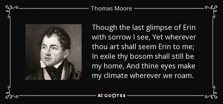 Though the last glimpse of Erin with sorrow I see, Yet wherever thou art shall seem Erin to me; In exile thy bosom shall still be my home, And thine eyes make my climate wherever we roam. - Thomas Moore