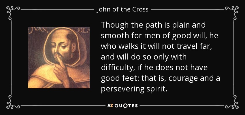 Though the path is plain and smooth for men of good will, he who walks it will not travel far, and will do so only with difficulty, if he does not have good feet: that is, courage and a persevering spirit. - John of the Cross