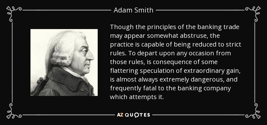 Though the principles of the banking trade may appear somewhat abstruse, the practice is capable of being reduced to strict rules. To depart upon any occasion from those rules, is consequence of some flattering speculation of extraordinary gain, is almost always extremely dangerous, and frequently fatal to the banking company which attempts it. - Adam Smith