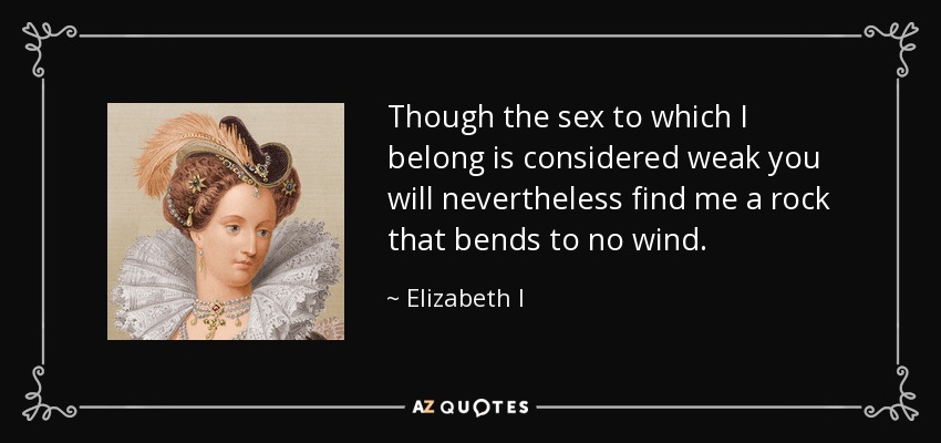 Though the sex to which I belong is considered weak you will nevertheless find me a rock that bends to no wind. - Elizabeth I