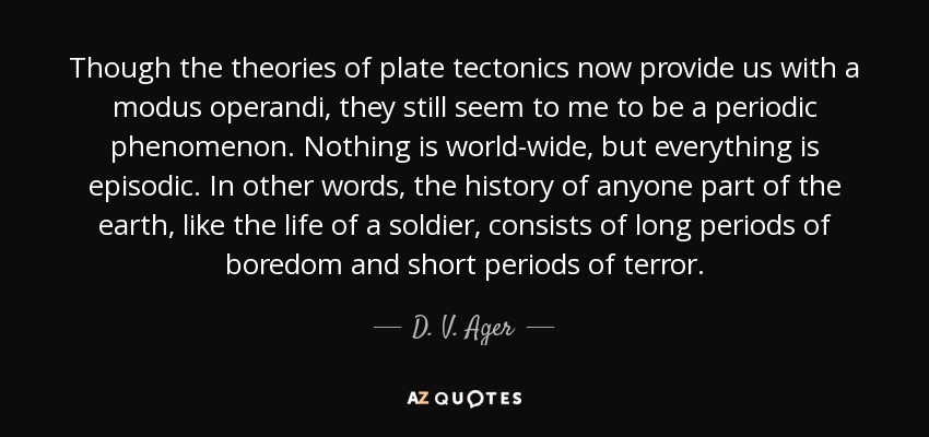 Though the theories of plate tectonics now provide us with a modus operandi, they still seem to me to be a periodic phenomenon. Nothing is world-wide, but everything is episodic. In other words, the history of anyone part of the earth, like the life of a soldier, consists of long periods of boredom and short periods of terror. - D. V. Ager