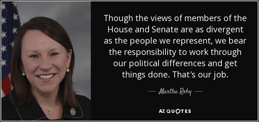 Though the views of members of the House and Senate are as divergent as the people we represent, we bear the responsibility to work through our political differences and get things done. That's our job. - Martha Roby