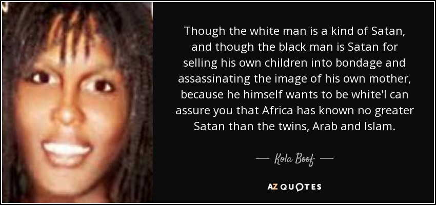 Though the white man is a kind of Satan, and though the black man is Satan for selling his own children into bondage and assassinating the image of his own mother, because he himself wants to be white'I can assure you that Africa has known no greater Satan than the twins, Arab and Islam. - Kola Boof