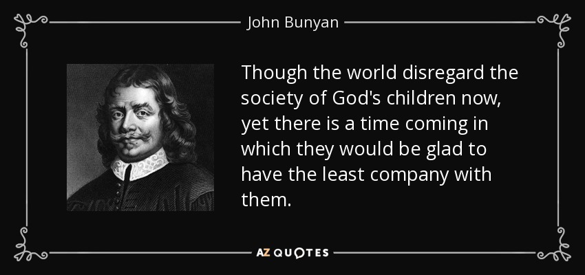Though the world disregard the society of God's children now, yet there is a time coming in which they would be glad to have the least company with them. - John Bunyan