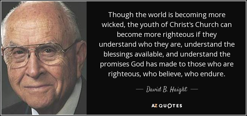 Though the world is becoming more wicked, the youth of Christ's Church can become more righteous if they understand who they are, understand the blessings available, and understand the promises God has made to those who are righteous, who believe, who endure. - David B. Haight