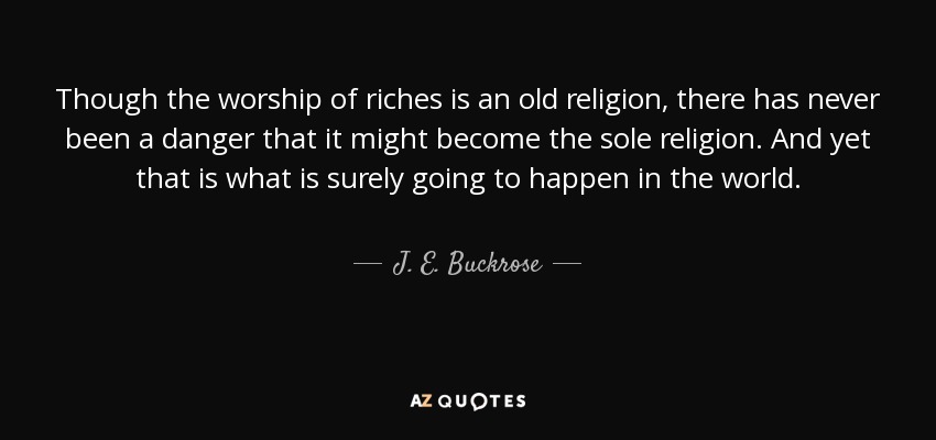 Though the worship of riches is an old religion, there has never been a danger that it might become the sole religion. And yet that is what is surely going to happen in the world. - J. E. Buckrose