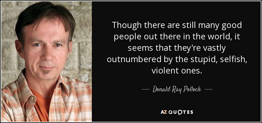 Though there are still many good people out there in the world, it seems that they're vastly outnumbered by the stupid, selfish, violent ones. - Donald Ray Pollock
