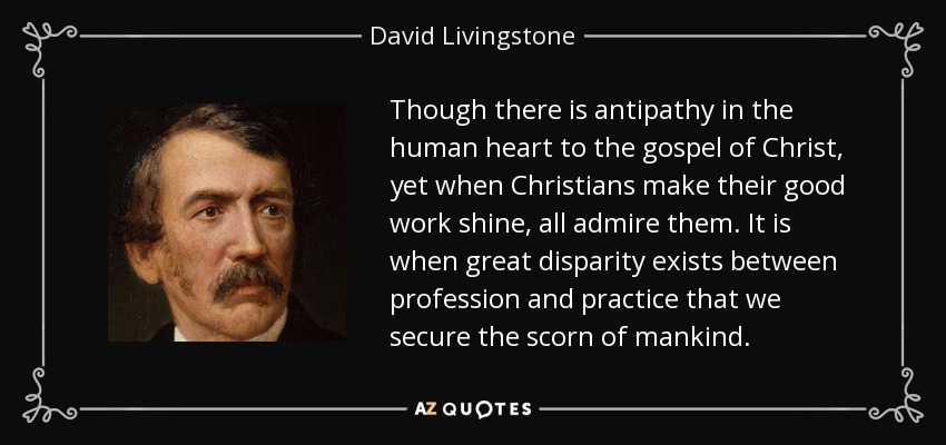 Though there is antipathy in the human heart to the gospel of Christ, yet when Christians make their good work shine, all admire them. It is when great disparity exists between profession and practice that we secure the scorn of mankind. - David Livingstone