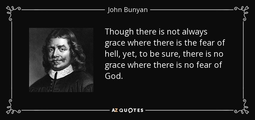Though there is not always grace where there is the fear of hell, yet, to be sure, there is no grace where there is no fear of God. - John Bunyan