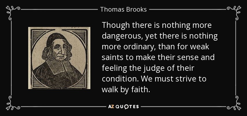 Though there is nothing more dangerous, yet there is nothing more ordinary, than for weak saints to make their sense and feeling the judge of their condition. We must strive to walk by faith. - Thomas Brooks