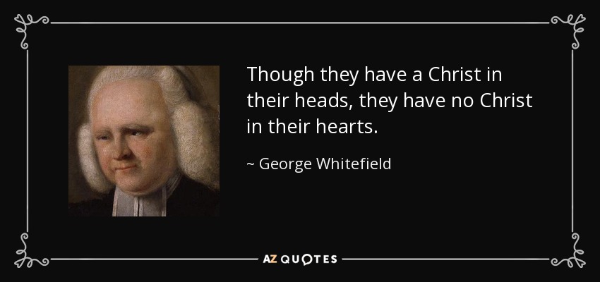 Though they have a Christ in their heads, they have no Christ in their hearts. - George Whitefield