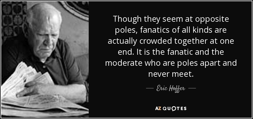 Though they seem at opposite poles, fanatics of all kinds are actually crowded together at one end. It is the fanatic and the moderate who are poles apart and never meet. - Eric Hoffer