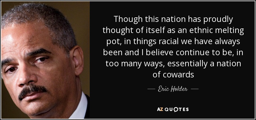 Though this nation has proudly thought of itself as an ethnic melting pot, in things racial we have always been and I believe continue to be, in too many ways, essentially a nation of cowards - Eric Holder