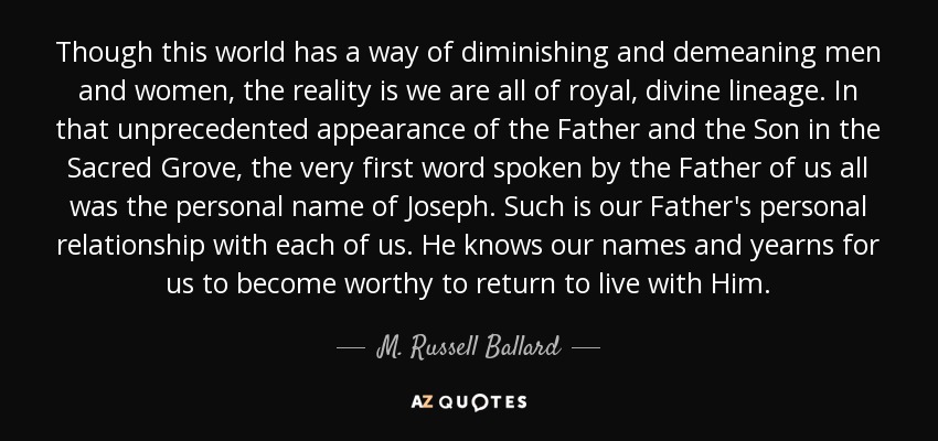 Though this world has a way of diminishing and demeaning men and women, the reality is we are all of royal, divine lineage. In that unprecedented appearance of the Father and the Son in the Sacred Grove, the very first word spoken by the Father of us all was the personal name of Joseph. Such is our Father's personal relationship with each of us. He knows our names and yearns for us to become worthy to return to live with Him. - M. Russell Ballard