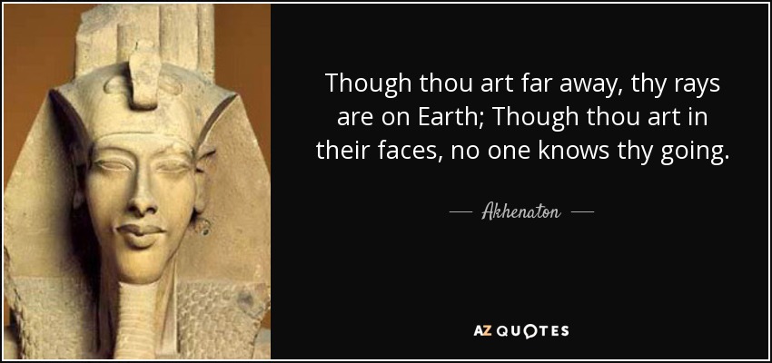 Though thou art far away, thy rays are on Earth; Though thou art in their faces, no one knows thy going. - Akhenaton