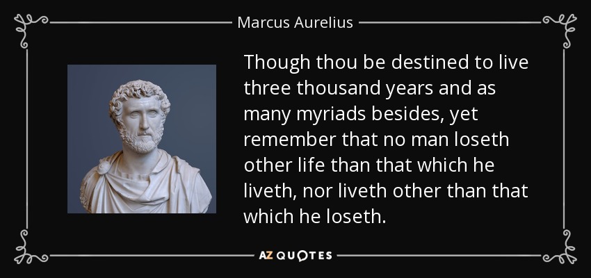 Though thou be destined to live three thousand years and as many myriads besides, yet remember that no man loseth other life than that which he liveth, nor liveth other than that which he loseth. - Marcus Aurelius