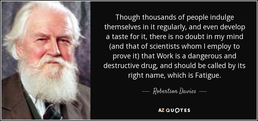 Though thousands of people indulge themselves in it regularly, and even develop a taste for it, there is no doubt in my mind (and that of scientists whom I employ to prove it) that Work is a dangerous and destructive drug, and should be called by its right name, which is Fatigue. - Robertson Davies