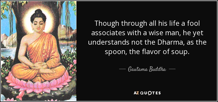 Though through all his life a fool associates with a wise man, he yet understands not the Dharma, as the spoon, the flavor of soup. - Gautama Buddha