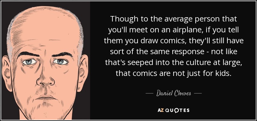Though to the average person that you'll meet on an airplane, if you tell them you draw comics, they'll still have sort of the same response - not like that's seeped into the culture at large, that comics are not just for kids. - Daniel Clowes