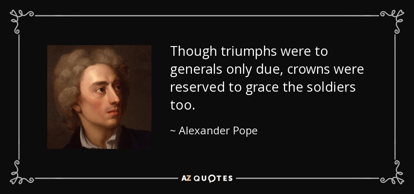 Though triumphs were to generals only due, crowns were reserved to grace the soldiers too. - Alexander Pope