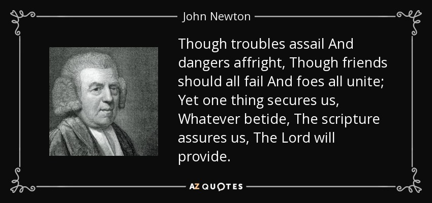 Though troubles assail And dangers affright, Though friends should all fail And foes all unite; Yet one thing secures us, Whatever betide, The scripture assures us, The Lord will provide. - John Newton