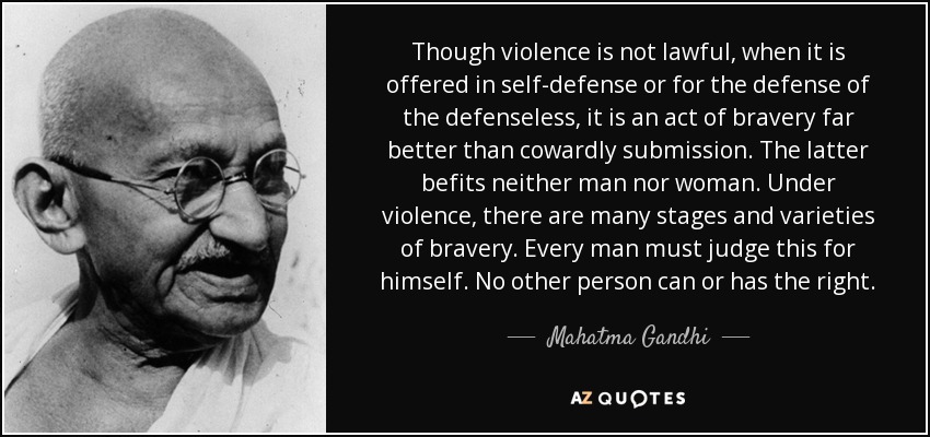 Though violence is not lawful, when it is offered in self-defense or for the defense of the defenseless, it is an act of bravery far better than cowardly submission. The latter befits neither man nor woman. Under violence, there are many stages and varieties of bravery. Every man must judge this for himself. No other person can or has the right. - Mahatma Gandhi