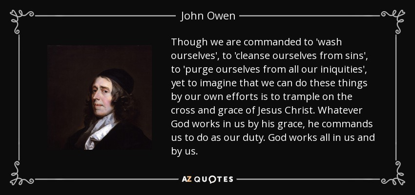 Though we are commanded to 'wash ourselves', to 'cleanse ourselves from sins', to 'purge ourselves from all our iniquities', yet to imagine that we can do these things by our own efforts is to trample on the cross and grace of Jesus Christ. Whatever God works in us by his grace, he commands us to do as our duty. God works all in us and by us. - John Owen