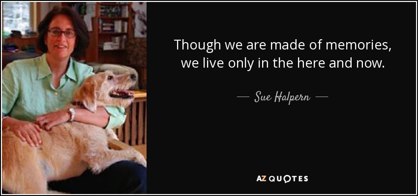 Though we are made of memories, we live only in the here and now. - Sue Halpern