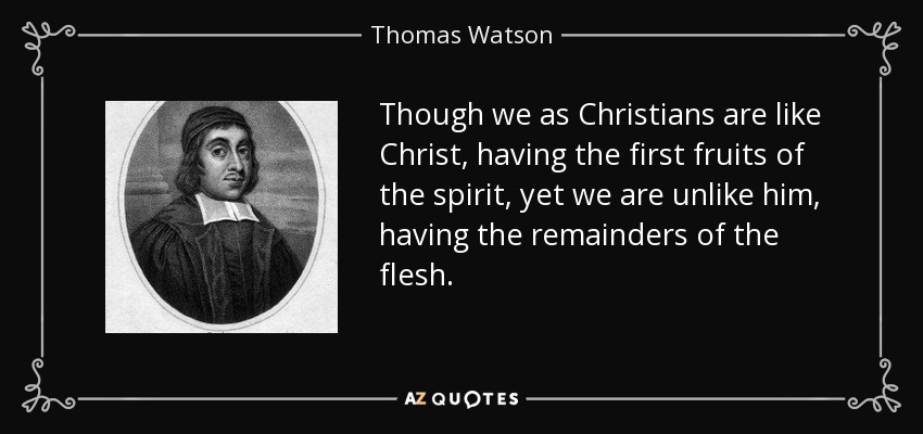 Though we as Christians are like Christ, having the first fruits of the spirit, yet we are unlike him, having the remainders of the flesh. - Thomas Watson