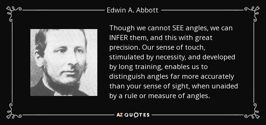 Though we cannot SEE angles, we can INFER them, and this with great precision. Our sense of touch, stimulated by necessity, and developed by long training, enables us to distinguish angles far more accurately than your sense of sight, when unaided by a rule or measure of angles. - Edwin A. Abbott