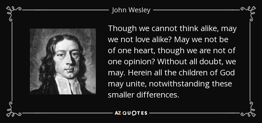 Though we cannot think alike, may we not love alike? May we not be of one heart, though we are not of one opinion? Without all doubt, we may. Herein all the children of God may unite, notwithstanding these smaller differences. - John Wesley