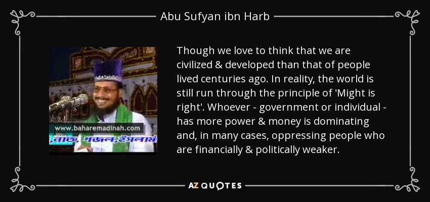 Though we love to think that we are civilized & developed than that of people lived centuries ago. In reality, the world is still run through the principle of 'Might is right'. Whoever - government or individual - has more power & money is dominating and, in many cases, oppressing people who are financially & politically weaker. - Abu Sufyan ibn Harb