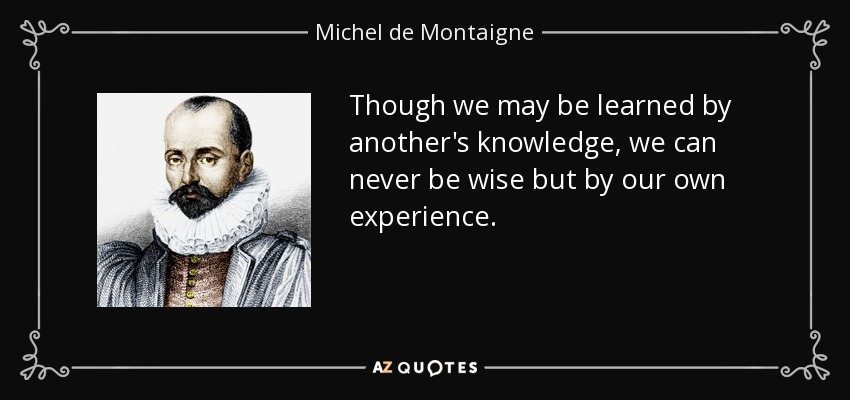 Though we may be learned by another's knowledge, we can never be wise but by our own experience. - Michel de Montaigne